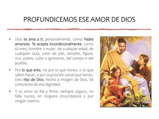 PROFUNDICEMOS ESE AMOR DE DIOS
• Dios te ama a ti, personalmente, como Padre
amoroso. Te acepta incondicionalmente, como
tú eres; hombre o mujer, de cualquier edad, de
cualquier raza, color de piel, tamaño, figura,
rico, pobre, culto o ignorante, del campo o del
pueblo.
• Por lo que eres, no por lo que tienes, o lo que
sabes hacer, o por la posición social que tienes.
Eres Hijo de Dios, hecho a imagen de Dios. Sé
consciente de esa dignidad.
• Y su amor es fiel y firme, siempre seguro, no
falla nunca, en ninguna circunstancia y por
ningún motivo.
 