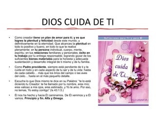 DIOS CUIDA DE TI
• Como creador tiene un plan de amor para ti; y es que
logres la plenitud y felicidad desde este mundo, y
definitivamente en la eternidad. Que alcances la plenitud en
todo lo positivo y bueno, en todo lo que te realice
plenamente: en tu persona individual, cuerpo, mente,
espíritu; en tus relaciones familiares y personales; éxito en
tu trabajo por tu entrega responsable; logrando gozar de los
suficientes bienes materiales para la honesta y adecuada
sustentación y desarrollo integral de ti mismo y de tu familia.
• Como Padre providente, siempre está pendiente de ti y te
cuida en todo y en cada aspecto de tu ser y de tu vida: hasta
de cada cabello… más que los lirios del campo o las aves
del cielo… hasta en el más pequeño detalle.
• Escucha lo que Dios mismo te dice en su Palabra: “te lo está
diciendo tu Creador: te he llamado por tu nombre, eres mío;
eres valioso a mis ojos, eres estimado, y Yo te amo. Por eso,
no temas, Yo estoy contigo” (Is 43:1.5.)
• Él nos ha hecho y hacia Él caminamos. De Él venimos y a Él
vamos. Principio y fin. Alfa y Omega.
 