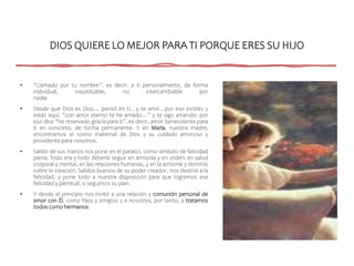 DIOS QUIERE LO MEJOR PARA TI PORQUE ERES SU HIJO
• “Llamado por tu nombre”, es decir, a ti personalmente, de forma
individual, insustituible, no intercambiable por
nadie.
• Desde que Dios es Dios… pensó en ti…y te amó…por eso existes y
estás aquí. “con amor eterno te he amado…” y te sigo amando: por
eso dice “he reservado gracia para ti”, es decir, amor benevolente para
ti en concreto, de forma permanente. Y en María, nuestra madre,
encontramos el rostro maternal de Dios y su cuidado amoroso y
providente para nosotros.
• Salido de sus manos nos pone en el paraíso, como símbolo de felicidad
plena. Todo era y todo debería seguir en armonía y en orden: en salud
corporal y mental, en las relaciones humanas, y en la armonía y dominio
sobre la creación. Salidos buenos de su poder creador, nos destina a la
felicidad, y pone todo a nuestra disposición para que logremos esa
felicidad y plenitud, si seguimos su plan.
• Y desde el principio nos invitó a una relación y comunión personal de
amor con Él, como hijos y amigos; y a nosotros, por tanto, a tratarnos
todos como hermanos.
 