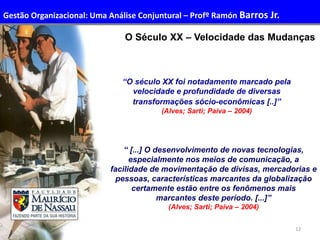 12
O Século XX – Velocidade das Mudanças
“ [...] O desenvolvimento de novas tecnologias,
especialmente nos meios de comunicação, a
facilidade de movimentação de divisas, mercadorias e
pessoas, características marcantes da globalização
certamente estão entre os fenômenos mais
marcantes deste período. [...]”
(Alves; Sarti; Paiva – 2004)
“O século XX foi notadamente marcado pela
velocidade e profundidade de diversas
transformações sócio-econômicas [..]”
(Alves; Sarti; Paiva – 2004)
Gestão Organizacional: Uma Análise Conjuntural – Profº Ramón Barros Jr.
 
