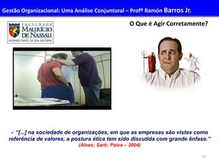 15
O Que é Agir Corretamente?
 “[...] na sociedade de organizações, em que as empresas são vistas como
referência de valores, a postura ética tem sido discutida com grande ênfase.”
(Alves; Sarti; Paiva – 2004)
Gestão Organizacional: Uma Análise Conjuntural – Profº Ramón Barros Jr.
 