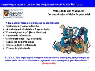 21
A Era da Informação e o processo de globalização:
 Sociedade agrícola e a família
 A sociedade industrial e a fragmentação
 “Knowledge society” (Peter Drucker)
 Excesso de informação
 “Efeito Borboleta” (Ilya Prigogine)
 Exposição de paradigmas
 Complexidade e velocidade
 Economia globalizada
“[...] o R.H. [das organizações]é responsável neste novo paradigma, pela promoção do
encontro de Interesses de diversos segmentos como empregados, patrões e clientes”
(Almeida - 1993)
Velocidade das Mudanças
Consequências – Visão Empresarial
Gestão Organizacional: Uma Análise Conjuntural – Profº Ramón Barros Jr.
 