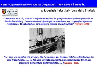 22
A Sociedade Industrial - Uma visão Bitolada
“Adam Smith em 1776, escreveu ‘A Riqueza das Nações’, no qual preconizava que tal riqueza viria da
divisão do trabalho [...] em que descreve a fabricação de um Alfinete em 18 operações diferentes
realizadas por 10 trabalhadores para garantir o máximo de produtividade” (Vergara - 2006)
“[...] com um trabalho tão dividido, tão fracionado, que imagem total do alfinete pode ter
esse trabalhador? [...] se faz uma tarefa tão reduzida, que conceito pode ter de um
processo e que produto pode visualizar? [... ] (Vergara - 2006)
Gestão Organizacional: Uma Análise Conjuntural – Profº Ramón Barros Jr.
 