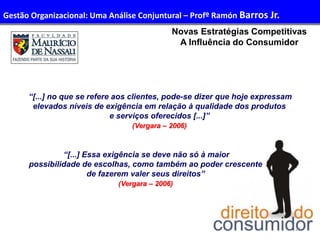 26
Administração de Recursos Humanos I
Novas Estratégias Competitivas
A Influência do Consumidor
“[...] no que se refere aos clientes, pode-se dizer que hoje expressam
elevados níveis de exigência em relação à qualidade dos produtos
e serviços oferecidos [...]”
(Vergara – 2006)
“[...] Essa exigência se deve não só à maior
possibilidade de escolhas, como também ao poder crescente
de fazerem valer seus direitos”
(Vergara – 2006)
Gestão Organizacional: Uma Análise Conjuntural – Profº Ramón Barros Jr.
 