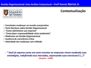 3
Contextualização
 Constantes mudanças no mundo coorporativo
 Farta literatura sobre Gestão Organizacional
 “Como administrar sua empresa”
 “Como fazer responsabilidade sócio-ambiental”,
 Modismos em Gestão Organizacional
 Ausência de consciência crítica
 Velocidade das mudanças sem reflexão
 “ Você já reparou como nos anos recentes as empresas vivem mudando suas
estratégias, redefinindo seus mercados, repensando suas estruturas? [...]”
(Vergara – 2006)
Gestão Organizacional: Uma Análise Conjuntural – Profº Ramón Barros Jr.
 