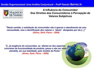 30
Administração de Recursos Humanos I
A Influência do Consumidor
Dos Direitos dos Consumidores à Percepção de
Valores Subjetivos
“Neste sentido, a satisfação do consumidor não é apenas o atendimento de uma
necessidade, mas a identificação dos valores e ‘ideais’ desejados por ele [...]”
(Alves; Sarti; Paiva – 2004)
“[...]a exigência do consumidor, ao afastar-se dos aspectos
concretos de funcionalidade do produto, passa a não ser mais
atendida, em sua totalidade, pelo modelo de Porter ’’
(Alves; Sarti; Paiva – 2004)
Gestão Organizacional: Uma Análise Conjuntural – Profº Ramón Barros Jr.
 