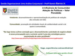 31
Administração de Recursos Humanos I
“Na Sage temos a firme convicção que o desenvolvimento sustentado do negócio aliado
à nossa preocupação com a vertente social é uma das estratégias para a
maximização do valor partilhado”
http://www.sage.pt/UI/Pics/Image/Sage/carbon%2520measurement.jpg&imgrefurl
A Influência do Consumidor
Adoção de Políticas – Valor
Percebido
Software para uma gestão eficaz!
•Ambiente: desenvolvimento e operacionalização de políticas de redução
das emissões de CO2;
•Comunidade: promoção de atividades locais de solidariedade social e de
apoio à comunidade.
Gestão Organizacional: Uma Análise Conjuntural – Profº Ramón Barros Jr.
 