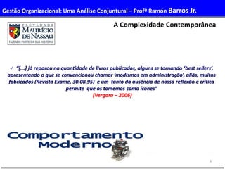 4
A Complexidade Contemporânea
 “[...] já reparou na quantidade de livros publicados, alguns se tornando ‘best sellers’,
apresentando o que se convencionou chamar ‘modismos em administração’, aliás, muitos
fabricados (Revista Exame, 30.08.95) e um tanto da ausência de nossa reflexão e crítica
permite que os tomemos como ícones”
(Vergara – 2006)
Gestão Organizacional: Uma Análise Conjuntural – Profº Ramón Barros Jr.
 