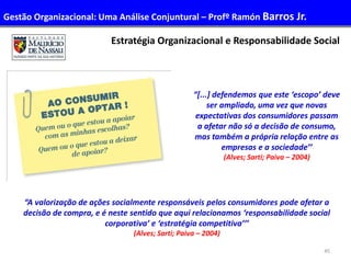 45
Administração de Recursos Humanos I
Estratégia Organizacional e Responsabilidade Social
“A valorização de ações socialmente responsáveis pelos consumidores pode afetar a
decisão de compra, e é neste sentido que aqui relacionamos ‘responsabilidade social
corporativa’ e ‘estratégia competitiva’’’
(Alves; Sarti; Paiva – 2004)
“[...] defendemos que este ‘escopo’ deve
ser ampliado, uma vez que novas
expectativas dos consumidores passam
a afetar não só a decisão de consumo,
mas também a própria relação entre as
empresas e a sociedade’’
(Alves; Sarti; Paiva – 2004)
Gestão Organizacional: Uma Análise Conjuntural – Profº Ramón Barros Jr.
 