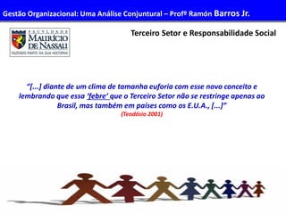 48
Administração de Recursos Humanos I
Terceiro Setor e Responsabilidade Social
“[...] diante de um clima de tamanha euforia com esse novo conceito e
lembrando que essa ‘febre’ que o Terceiro Setor não se restringe apenas ao
Brasil, mas também em países como os E.U.A., [...]”
(Teodósio 2001)
Gestão Organizacional: Uma Análise Conjuntural – Profº Ramón Barros Jr.
 