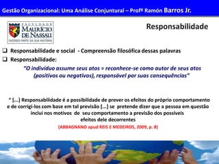 50
Responsabilidade
 Responsabilidade e social - Compreensão filosófica dessas palavras
 Responsabilidade:
“O indivíduo assume seus atos = reconhece-se como autor de seus atos
(positivos ou negativos), responsável por suas consequências”
“ [...] Responsabilidade é a possibilidade de prever os efeitos do próprio comportamento
e de corrigi-los com base em tal previsão [...] se pretende dizer que a pessoa em questão
inclui nos motivos de seu comportamento a previsão dos possíveis
efeitos dele decorrentes
(ABBAGNANO apud REIS E MEDEIROS, 2009, p. 8)
Gestão Organizacional: Uma Análise Conjuntural – Profº Ramón Barros Jr.
 