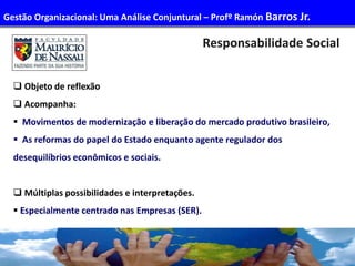 52
 Objeto de reflexão
 Acompanha:
 Movimentos de modernização e liberação do mercado produtivo brasileiro,
 As reformas do papel do Estado enquanto agente regulador dos
desequilíbrios econômicos e sociais.
 Múltiplas possibilidades e interpretações.
 Especialmente centrado nas Empresas (SER).
Responsabilidade Social
Gestão Organizacional: Uma Análise Conjuntural – Profº Ramón Barros Jr.
 