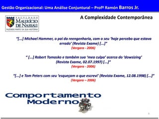 6
“[...] Michael Hammer, o pai da reengenharia, com o seu ‘hoje percebo que estava
errado’ (Revista Exame) [...]”
(Vergara - 2006)
“ [...] Robert Tomasko e também sua ‘mea culpa’ acerca do ‘dowsizing’
(Revista Exame, 02.07.1997) [...]”
(Vergara - 2006)
“[...] e Tom Peters com seu ‘esqueçam o que escrevi’ (Revista Exame, 12.08.1998) [...]”
(Vergara – 2006)
A Complexidade Contemporânea
Gestão Organizacional: Uma Análise Conjuntural – Profº Ramón Barros Jr.
 