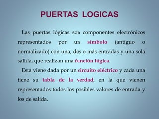 Las puertas lógicas son componentes electrónicos
representados por un símbolo (antiguo o
normalizado) con una, dos o más entradas y una sola
salida, que realizan una función lógica.
Esta viene dada por un circuito eléctrico y cada una
tiene su tabla de la verdad, en la que vienen
representados todos los posibles valores de entrada y
los de salida.
PUERTAS LOGICAS
 
