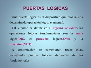 Una puerta lógica es el dispositivo que realiza una
determinada operación lógica elemental.
Tal y como se define en el álgebra de Boole, las
operaciones lógicas fundamentales son la suma
lógica(OR), el producto lógico(AND) y la
inversión(NOT).
A continuación se comentarán todas ellas,
incluyendo puertas lógicas derivadas de las
fundamentales.
PUERTAS LOGICAS
 