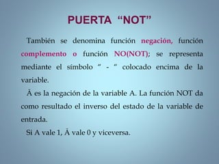 PUERTA “NOT”
También se denomina función negación, función
complemento o función NO(NOT); se representa
mediante el símbolo “ - “ colocado encima de la
variable.
Ā es la negación de la variable A. La función NOT da
como resultado el inverso del estado de la variable de
entrada.
Si A vale 1, Ā vale 0 y viceversa.
 