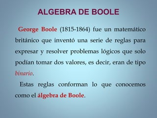 ALGEBRA DE BOOLE
George Boole (1815-1864) fue un matemático
británico que inventó una serie de reglas para
expresar y resolver problemas lógicos que solo
podían tomar dos valores, es decir, eran de tipo
binario.
Estas reglas conforman lo que conocemos
como el álgebra de Boole.
 