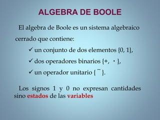 ALGEBRA DE BOOLE
El algebra de Boole es un sistema algebraico
cerrado que contiene:
 un conjunto de dos elementos {0, 1},
 dos operadores binarios {+, ・},
 un operador unitario { ¯ }.
Los signos 1 y 0 no expresan cantidades
sino estados de las variables
 