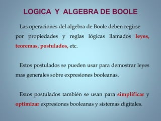 LOGICA Y ALGEBRA DE BOOLE
Las operaciones del algebra de Boole deben regirse
por propiedades y reglas lógicas llamados leyes,
teoremas, postulados, etc.
Estos postulados se pueden usar para demostrar leyes
mas generales sobre expresiones booleanas.
Estos postulados también se usan para simplificar y
optimizar expresiones booleanas y sistemas digitales.
 