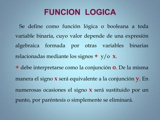 FUNCION LOGICA
Se define como función lógica o booleana a toda
variable binaria, cuyo valor depende de una expresión
algebraica formada por otras variables binarias
relacionadas mediante los signos + y/o x.
+ debe interpretarse como la conjunción o. De la misma
manera el signo x será equivalente a la conjunción y. En
numerosas ocasiones el signo x será sustituido por un
punto, por paréntesis o simplemente se eliminará.
 