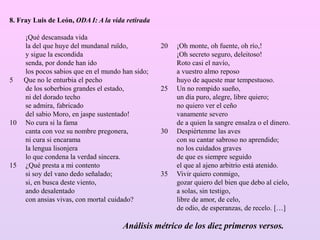 8. Fray Luis de León, ODA I: A la vida retirada
¡Qué descansada vida
la del que huye del mundanal ruïdo,
y sigue la escondida
senda, por donde han ido
los pocos sabios que en el mundo han sido;
5 Que no le enturbia el pecho
de los soberbios grandes el estado,
ni del dorado techo
se admira, fabricado
del sabio Moro, en jaspe sustentado!
10 No cura si la fama
canta con voz su nombre pregonera,
ni cura si encarama
la lengua lisonjera
lo que condena la verdad sincera.
15 ¿Qué presta a mi contento
si soy del vano dedo señalado;
si, en busca deste viento,
ando desalentado
con ansias vivas, con mortal cuidado?
20 ¡Oh monte, oh fuente, oh río,!
¡Oh secreto seguro, deleitoso!
Roto casi el navío,
a vuestro almo reposo
huyo de aqueste mar tempestuoso.
25 Un no rompido sueño,
un día puro, alegre, libre quiero;
no quiero ver el ceño
vanamente severo
de a quien la sangre ensalza o el dinero.
30 Despiértenme las aves
con su cantar sabroso no aprendido;
no los cuidados graves
de que es siempre seguido
el que al ajeno arbitrio está atenido.
35 Vivir quiero conmigo,
gozar quiero del bien que debo al cielo,
a solas, sin testigo,
libre de amor, de celo,
de odio, de esperanzas, de recelo. […]
Análisis métrico de los diez primeros versos.
 