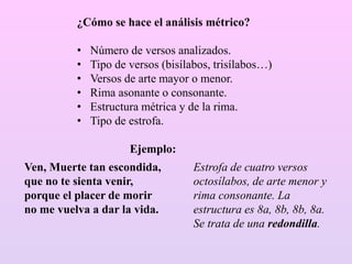 ¿Cómo se hace el análisis métrico?
• Número de versos analizados.
• Tipo de versos (bisílabos, trisílabos…)
• Versos de arte mayor o menor.
• Rima asonante o consonante.
• Estructura métrica y de la rima.
• Tipo de estrofa.
Ejemplo:
Ven, Muerte tan escondida,
que no te sienta venir,
porque el placer de morir
no me vuelva a dar la vida.
Estrofa de cuatro versos
octosílabos, de arte menor y
rima consonante. La
estructura es 8a, 8b, 8b, 8a.
Se trata de una redondilla.
 