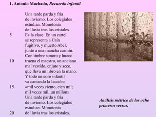 1. Antonio Machado, Recuerdo infantil
Una tarde parda y fría
de invierno. Los colegiales
estudian. Monotonía
de lluvia tras los cristales.
5 Es la clase. En un cartel
se representa a Caín
fugitivo, y muerto Abel,
junto a una mancha carmín.
Con timbre sonoro y hueco
10 truena el maestro, un anciano
mal vestido, enjuto y seco,
que lleva un libro en la mano.
Y todo un coro infantil
va cantando la lección:
15 «mil veces ciento, cien mil;
mil veces mil, un millón».
Una tarde parda y fría
de invierno. Los colegiales
estudian. Monotonía
20 de lluvia tras los cristales.
Análisis métrico de los ocho
primeros versos.
 