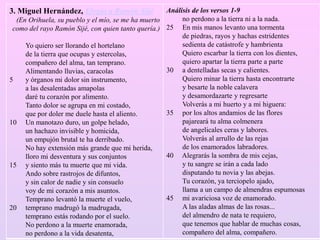 3. Miguel Hernández, Elegía a Ramón Sijé
(En Orihuela, su pueblo y el mío, se me ha muerto
como del rayo Ramón Sijé, con quien tanto quería.)
Yo quiero ser llorando el hortelano
de la tierra que ocupas y estercolas,
compañero del alma, tan temprano.
Alimentando lluvias, caracolas
5 y órganos mi dolor sin instrumento,
a las desalentadas amapolas
daré tu corazón por alimento.
Tanto dolor se agrupa en mi costado,
que por doler me duele hasta el aliento.
10 Un manotazo duro, un golpe helado,
un hachazo invisible y homicida,
un empujón brutal te ha derribado.
No hay extensión más grande que mi herida,
lloro mi desventura y sus conjuntos
15 y siento más tu muerte que mi vida.
Ando sobre rastrojos de difuntos,
y sin calor de nadie y sin consuelo
voy de mi corazón a mis asuntos.
Temprano levantó la muerte el vuelo,
20 temprano madrugó la madrugada,
temprano estás rodando por el suelo.
No perdono a la muerte enamorada,
no perdono a la vida desatenta,
Análisis de los versos 1-9
no perdono a la tierra ni a la nada.
25 En mis manos levanto una tormenta
de piedras, rayos y hachas estridentes
sedienta de catástrofe y hambrienta
Quiero escarbar la tierra con los dientes,
quiero apartar la tierra parte a parte
30 a dentelladas secas y calientes.
Quiero minar la tierra hasta encontrarte
y besarte la noble calavera
y desamordazarte y regresarte
Volverás a mi huerto y a mi higuera:
35 por los altos andamios de las flores
pajareará tu alma colmenera
de angelicales ceras y labores.
Volverás al arrullo de las rejas
de los enamorados labradores.
40 Alegrarás la sombra de mis cejas,
y tu sangre se irán a cada lado
disputando tu novia y las abejas.
Tu corazón, ya terciopelo ajado,
llama a un campo de almendras espumosas
45 mi avariciosa voz de enamorado.
A las aladas almas de las rosas...
del almendro de nata te requiero,
que tenemos que hablar de muchas cosas,
compañero del alma, compañero.
 