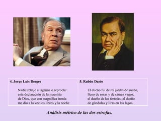 4. Jorge Luis Borges
Nadie rebaje a lágrima o reproche
esta declaración de la maestría
de Dios, que con magnífica ironía
me dio a la vez los libros y la noche
5. Rubén Darío
El dueño fui de mi jardín de sueño,
lleno de rosas y de cisnes vagos;
el dueño de las tórtolas, el dueño
de góndolas y liras en los lagos.
Análisis métrico de las dos estrofas.
 