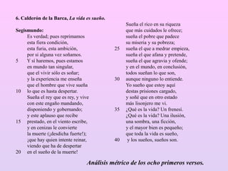 6. Calderón de la Barca, La vida es sueño.
Segismundo:
Es verdad; pues reprimamos
esta fiera condición,
esta furia, esta ambición,
por si alguna vez soñamos.
5 Y sí haremos, pues estamos
en mundo tan singular,
que el vivir sólo es soñar;
y la experiencia me enseña
que el hombre que vive sueña
10 lo que es hasta despertar.
Sueña el rey que es rey, y vive
con este engaño mandando,
disponiendo y gobernando;
y este aplauso que recibe
15 prestado, en el viento escribe,
y en cenizas le convierte
la muerte (¡desdicha fuerte!);
¡que hay quien intente reinar,
viendo que ha de despertar
20 en el sueño de la muerte!
Sueña el rico en su riqueza
que más cuidados le ofrece;
sueña el pobre que padece
su miseria y su pobreza;
25 sueña el que a medrar empieza,
sueña el que afana y pretende,
sueña el que agravia y ofende;
y en el mundo, en conclusión,
todos sueñan lo que son,
30 aunque ninguno lo entiende.
Yo sueño que estoy aquí
destas prisiones cargado,
y soñé que en otro estado
más lisonjero me vi.
35 ¿Qué es la vida? Un frenesí.
¿Qué es la vida? Una ilusión,
una sombra, una ficción,
y el mayor bien es pequeño;
que toda la vida es sueño,
40 y los sueños, sueños son.
Análisis métrico de los ocho primeros versos.
 