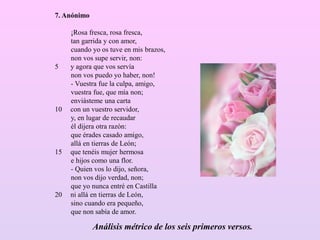 7. Anónimo
¡Rosa fresca, rosa fresca,
tan garrida y con amor,
cuando yo os tuve en mis brazos,
non vos supe servir, non:
5 y agora que vos servía
non vos puedo yo haber, non!
- Vuestra fue la culpa, amigo,
vuestra fue, que mía non;
enviásteme una carta
10 con un vuestro servidor,
y, en lugar de recaudar
él dijera otra razón:
que érades casado amigo,
allá en tierras de León;
15 que tenéis mujer hermosa
e hijos como una flor.
- Quien vos lo dijo, señora,
non vos dijo verdad, non;
que yo nunca entré en Castilla
20 ni allá en tierras de León,
sino cuando era pequeño,
que non sabía de amor.
Análisis métrico de los seis primeros versos.
 