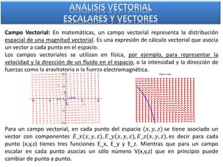 Campo Vectorial: En matemáticas, un campo vectorial representa la distribución
espacial de una magnitud vectorial. Es una expresión de cálculo vectorial que asocia
un vector a cada punto en el espacio.
Los campos vectoriales se utilizan en física, por ejemplo, para representar la
velocidad y la dirección de un fluido en el espacio, o la intensidad y la dirección de
fuerzas como la gravitatoria o la fuerza electromagnética.
Para un campo vectorial, en cada punto del espacio (𝑥, 𝑦, 𝑧) se tiene asociado un
vector con componentes 𝐸_𝑥(𝑥, 𝑦, 𝑧), 𝐸_𝑦(𝑥, 𝑦, 𝑧), 𝐸_𝑧(𝑥, 𝑦, 𝑧), es decir para cada
punto (x,y,z) tienes tres funciones E_x, E_y y E_z. Mientras que para un campo
escalar en cada punto asocias un sólo número V(x,y,z) que en principio puede
cambiar de punto a punto.
 