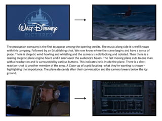 The production company is the first to appear among the opening credits. The music along side it is well known
with this company. Followed by an Establishing shot. We now know where the scene begins and have a sense of
place. There is diegetic wind howling and whistling and the scenery is cold looking and isolated. Then there is a
roaring diegetic plane engine heard and it soars over the audience’s heads. The fast moving plane cuts to one man
with a headset on and is surrounded by various buttons. This indicates he is inside the plane. There is a shot-
reaction-shot to another member of the crew. A Close-up of a grid locating what they’re wanting is shown –
highlighting the importance. The plane descends after their conversation and the camera lowers below the icy
ground.
 