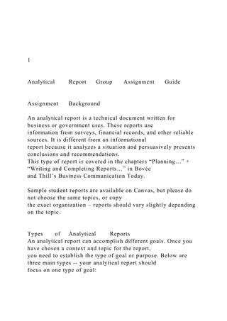 1
Analytical Report Group Assignment Guide
Assignment Background
An analytical report is a technical document written for
business or government uses. These reports use
information from surveys, financial records, and other reliable
sources. It is different from an informational
report because it analyzes a situation and persuasively presents
conclusions and recommendations.
This type of report is covered in the chapters “Planning…” +
“Writing and Completing Reports…” in Bovée
and Thill’s Business Communication Today.
Sample student reports are available on Canvas, but please do
not choose the same topics, or copy
the exact organization – reports should vary slightly depending
on the topic.
Types of Analytical Reports
An analytical report can accomplish different goals. Once you
have chosen a context and topic for the report,
you need to establish the type of goal or purpose. Below are
three main types -- your analytical report should
focus on one type of goal:
 