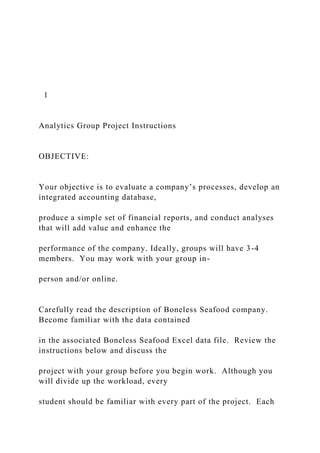 1
Analytics Group Project Instructions
OBJECTIVE:
Your objective is to evaluate a company’s processes, develop an
integrated accounting database,
produce a simple set of financial reports, and conduct analyses
that will add value and enhance the
performance of the company. Ideally, groups will have 3-4
members. You may work with your group in-
person and/or online.
Carefully read the description of Boneless Seafood company.
Become familiar with the data contained
in the associated Boneless Seafood Excel data file. Review the
instructions below and discuss the
project with your group before you begin work. Although you
will divide up the workload, every
student should be familiar with every part of the project. Each
 