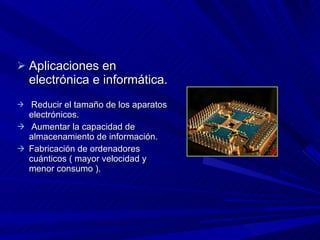Aplicaciones en electrónica e informática. Reducir el tamaño de los aparatos electrónicos. Aumentar la capacidad de almacenamiento de información.  Fabricación de ordenadores cuánticos ( mayor velocidad y menor consumo ). 