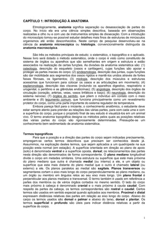 1
CAPÍTULO 1: INTRODUÇÃO À ANATOMIA
Etmologicamente, anatomia significa separação ou desassociação de partes do
corpo. No início ela era uma ciência simples descritiva, baseada em observações
realizadas a olho nu e com uso de instrumentos simples de dissecação. Com a introdução
do microscópio tornou-se possível estudar detalhes mais finos de estruturas de minúsculos
organismos até então desconhecidos. Neste campo de pesquisa desenvolveu-se na
ciência da anatomia microscópica ou histologia, convencionalmente distinguida da
anatomia macroscópica.
São três os métodos principais de estudo: o sistemático, o topográfico e o aplicado.
Nesse livro será dotado o método sistemático, onde o corpo é visto como constituído de
sistema de órgãos ou aparelhos que são semelhantes em origem e estrutura e estão
associados na realização de certas funções. As divisões da anatomia sistemática são: (1)
osteologia, descrição do esqueleto (ossos e cartilagem), cujas funções são apoiar e
proteger as partes macias do corpo; (2) sindesmologia, descrição das juntas, cujas funções
são dar mobilidade aos segmentos dos ossos rígidos e mantê-los unidos através de fortes
faixas fibrosas, os ligamentos; (3) miologia, descrição dos músculos e estruturas
acessórias que funcionam para colocar os ossos e as articulações em movimento; (4)
esplancnologia, descrição das vísceras (incluindo os aparelhos digestivo, respiratório e
urogenital, o peritônio e as glândulas endócrinas); (5) angiologia, descrição dos órgãos da
circulação (coração, artérias, veias, vasos linfáticos e baço); (6) neurologia, descrição do
sistema nervoso; (7) órgãos do sentido, que põem o indivíduo em contato com o meio
ambiente e (8) tegumento comum, que funciona principalmente como um revestimento
protetor do corpo, como uma parte importante do sistema regulador de temperatura.
Embora pareça fácil para o iniciante, o conhecimento anatômico, o estudante deve
estar sempre atento para prender as relações das várias partes, para com cada uma e com
a superfície do corpo, porque o propósito final de seu estudo é visualizá-los em um animal
vivo. O termo anatomia topográfica designa os métodos pelos quais as posições relativas
das várias partes do corpo são rigorosamente determinadas. Pressupõe-se um
conhecimento bem sedimentado de anatomia sistemática.
Termos topográficos
Para que a posição e a direção das partes do corpo sejam indicadas precisamente,
empregam-se certos termos descritivos que precisam ser conhecidos desde já.
Assumimos, na explicação destes termos, que sejam aplicados a um quadrúpede na sua
posição ereta normal (em estação). A superfície orientada em direção ao plano de apoio
(solo) é denominada ventral e a superfície oposta, dorsal; os relacionamentos das partes
nesta direção são denominados de forma correspondente. O plano mediano longitudinal
divide o corpo em metades similares. Uma estrutura ou superfície que está mais próxima
do plano mediano que outra é chamada medial (ou interna) a ele, e um objeto ou
superfície que esta mais distante do plano medial que o outro é chamado lateral (ou
externo) a ele. Os planos paralelos ao medial são sagitais. Planos transversos ou
segmentares cortam o eixo mais longo do corpo perpendicularmente ao plano mediano, ou
um órgão ou membro em ângulos retos ao seu eixo mais longo. Um plano frontal é
perpendicular aos planos mediano e transversal. O termo também é usado em referência a
partes dos membros ou de vários órgãos cortados no mesmo sentido. O lado do corpo
mais próximo à cabeça é denominado cranial e o mais próximo à cauda caudal. Com
respeito às partes da cabeça, os termos correspondentes são rostral e caudal. Certos
termos são usados em sentido especial quando aplicados aos membros. Proximal e distal
expressam distâncias relativas das partes em relação ao eixo longo do corpo. Abaixo do
carpo os termos usados são dorsal e palmar e abaixo do tarso, dorsal e plantar. Os
termos superficial e profundo são úteis para indicar distância relativas a partir da
superfície do corpo.
 