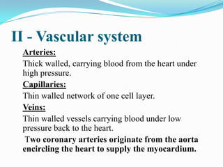 II - Vascular system
 Arteries:
 Thick walled, carrying blood from the heart under
 high pressure.
 Capillaries:
 Thin walled network of one cell layer.
 Veins:
 Thin walled vessels carrying blood under low
 pressure back to the heart.
  Two coronary arteries originate from the aorta
 encircling the heart to supply the myocardium.
 
