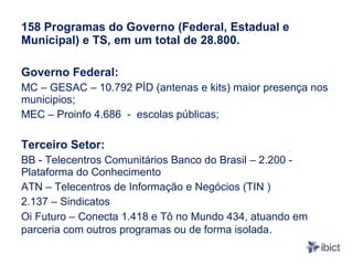 158 Programas do Governo (Federal, Estadual e
Municipal) e TS, em um total de 28.800.

Governo Federal:
MC – GESAC – 10.792 PİD (antenas e kits) maior presença nos
municipios;
MEC – Proinfo 4.686 - escolas públicas;

Terceiro Setor:
BB - Telecentros Comunitários Banco do Brasil – 2.200 -
Plataforma do Conhecimento
ATN – Telecentros de Informação e Negócios (TIN )
2.137 – Sindicatos
Oi Futuro – Conecta 1.418 e Tô no Mundo 434, atuando em
parceria com outros programas ou de forma isolada.
 