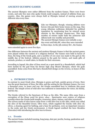 ANCIENT OLYMPIC GAMES

ANCIENT OLYMPIC GAMES
The ancient Olympics were rather different from the modern Games. There were fewer
events, and only free men who spoke Greek could compete, instead of athletes from any
country. Also, the games were always held at Olympia instead of moving around to
different sites every time.
Like our Olympics, though, winning athletes were
heroes who put their home towns on the map. One
young Athenian nobleman defended his political
reputation by mentioning how he entered seven
chariots in the Olympic chariot-race. This high
number of entries made both the aristocrat and
Athens look very wealthy and powerful.
The ancient Olympic Games were initially a oneday event until 684 BC, when they were extended
to three days. In the 5th century B.C., the Games
were extended again to cover five days.
One difference between the ancient and modern Olympic Games is that the ancient games
were played within the context of a religious festival. The Games were held in honor of
Zeus, the king of the Greek gods, and a sacrifice of 100 oxen was made to the god on the
middle day of the festival. Athletes prayed to the gods for victory, and made gifts of
animals, produce, or small cakes, in thanks for their successes.
According to legend, the altar of Zeus stood on a spot struck by a thunderbolt, which had
been hurled by the god from his throne high atop Mount Olympus, where the gods
assembled. Some coins from Elis had a thunderbolt design on the reverse, in honor of this
legend.

1. INTRODUCTION
In contrast to most Greek sites, Olympia is green and lush, amidst groves of trees. Here
was the great Sanctuary of Zeus, the Altis, and the setting for the Olympic Games. For over
a thousand years, in peace and war, the Greeks assembled here to celebrate this great
festival. The simple crown of wild olive was sufficient to immortalize the victor, his family,
and his city.
The Greeks referred to the Sanctuary of Zeus as the Altis. The name Altis came from a
corruption of the Elean word for grove, alsos . Sanctuaries were centers of religious
worship where the Greeks built temples, treasuries, altars, statues, and other structures.
The crowns made of olive leaves came from a wild olive tree in the Altis, which was called
the olive of the Beautiful Crown. Olive trees, which supplied the Greeks with olive oil,
olives, a cleaning agent for bathing, and a base for perfumes, were an important resource
in the rocky and dry Greek environment. A Greek legend credited the hero Herakles
(Hercules) with introducing the olive tree to Greece.

1.1. Events
The ancient Games included running, long jump, shot put, javelin, boxing, pankration and
equestrian events.
Physical Department

3

 