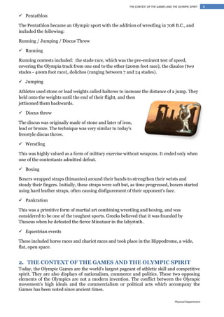 THE CONTEXT OF THE GAMES AND THE OLYMPIC SPIRIT

 Pentathlon
The Pentathlon became an Olympic sport with the addition of wrestling in 708 B.C., and
included the following:
Running / Jumping / Discus Throw
 Running
Running contests included: the stade race, which was the pre-eminent test of speed,
covering the Olympia track from one end to the other (200m foot race), the diaulos (two
stades - 400m foot race), dolichos (ranging between 7 and 24 stades).
 Jumping
Athletes used stone or lead weights called halteres to increase the distance of a jump. They
held onto the weights until the end of their flight, and then
jettisoned them backwards.
 Discus throw
The discus was originally made of stone and later of iron,
lead or bronze. The technique was very similar to today's
freestyle discus throw.
 Wrestling
This was highly valued as a form of military exercise without weapons. It ended only when
one of the contestants admitted defeat.
 Boxing
Boxers wrapped straps (himantes) around their hands to strengthen their wrists and
steady their fingers. Initially, these straps were soft but, as time progressed, boxers started
using hard leather straps, often causing disfigurement of their opponent's face.
 Pankration
This was a primitive form of martial art combining wrestling and boxing, and was
considered to be one of the toughest sports. Greeks believed that it was founded by
Theseus when he defeated the fierce Minotaur in the labyrinth.
 Equestrian events
These included horse races and chariot races and took place in the Hippodrome, a wide,
flat, open space.

2. THE CONTEXT OF THE GAMES AND THE OLYMPIC SPIRIT
Today, the Olympic Games are the world's largest pageant of athletic skill and competitive
spirit. They are also displays of nationalism, commerce and politics. These two opposing
elements of the Olympics are not a modern invention. The conflict between the Olympic
movement's high ideals and the commercialism or political acts which accompany the
Games has been noted since ancient times.
Physical Department

4

 