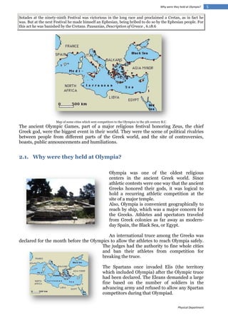 Why were they held at Olympia?

Sotades at the ninety-ninth Festival was victorious in the long race and proclaimed a Cretan, as in fact he
was. But at the next Festival he made himself an Ephesian, being bribed to do so by the Ephesian people. For
this act he was banished by the Cretans. Pausanias, Description of Greece , 6.18.6

Map of some cities which sent competitors to the Olympics in the 5th century B.C.

The ancient Olympic Games, part of a major religious festival honoring Zeus, the chief
Greek god, were the biggest event in their world. They were the scene of political rivalries
between people from different parts of the Greek world, and the site of controversies,
boasts, public announcements and humiliations.

2.1. Why were they held at Olympia?
Olympia was one of the oldest religious
centers in the ancient Greek world. Since
athletic contests were one way that the ancient
Greeks honored their gods, it was logical to
hold a recurring athletic competition at the
site of a major temple.
Also, Olympia is convenient geographically to
reach by ship, which was a major concern for
the Greeks. Athletes and spectators traveled
from Greek colonies as far away as modernday Spain, the Black Sea, or Egypt.
An international truce among the Greeks was
declared for the month before the Olympics to allow the athletes to reach Olympia safely.
The judges had the authority to fine whole cities
and ban their athletes from competition for
breaking the truce.
The Spartans once invaded Elis (the territory
which included Olympia) after the Olympic truce
had been declared. The Eleans demanded a large
fine based on the number of soldiers in the
advancing army and refused to allow any Spartan
competitors during that Olympiad.
Physical Department

5

 