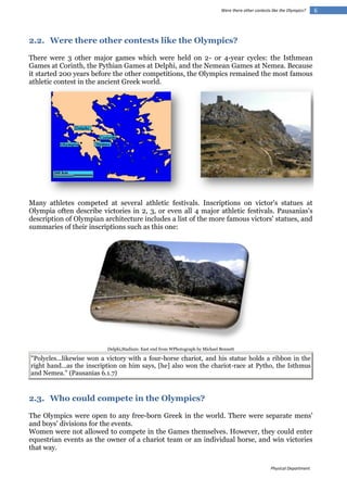 Were there other contests like the Olympics?

2.2. Were there other contests like the Olympics?
There were 3 other major games which were held on 2- or 4-year cycles: the Isthmean
Games at Corinth, the Pythian Games at Delphi, and the Nemean Games at Nemea. Because
it started 200 years before the other competitions, the Olympics remained the most famous
athletic contest in the ancient Greek world.

Many athletes competed at several athletic festivals. Inscriptions on victor's statues at
Olympia often describe victories in 2, 3, or even all 4 major athletic festivals. Pausanias's
description of Olympian architecture includes a list of the more famous victors' statues, and
summaries of their inscriptions such as this one:

Delphi,Stadium: East end from WPhotograph by Michael Bennett

"Polycles...likewise won a victory with a four-horse chariot, and his statue holds a ribbon in the
right hand...as the inscription on him says, [he] also won the chariot-race at Pytho, the Isthmus
and Nemea." (Pausanias 6.1.7)

2.3. Who could compete in the Olympics?
The Olympics were open to any free-born Greek in the world. There were separate mens'
and boys' divisions for the events.
Women were not allowed to compete in the Games themselves. However, they could enter
equestrian events as the owner of a chariot team or an individual horse, and win victories
that way.
Physical Department

6

 