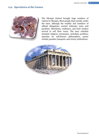 Spectators at the Games

2.9. Spectators at the Games

The Olympic festival brought huge numbers of
visitors to Olympia. Most people slept outside, under
the stars, although the wealthy and members of
official delegations erected elaborate tents and
pavilions. Merchants, craftsmen, and food vendors
arrived to sell their wares. The busy schedule
included religious ceremonies, including sacrifices;
speeches by well-known philosophers; poetry
recitals; parades; banquets; and victory celebrations.

Physical Department

9

 