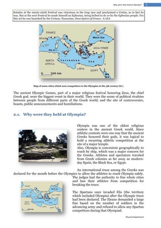 Why were they held at Olympia?

Sotades at the ninety-ninth Festival was victorious in the long race and proclaimed a Cretan, as in fact he
was. But at the next Festival he made himself an Ephesian, being bribed to do so by the Ephesian people. For
this act he was banished by the Cretans. Pausanias, Description of Greece , 6.18.6

Map of some cities which sent competitors to the Olympics in the 5th century B.C.

The ancient Olympic Games, part of a major religious festival honoring Zeus, the chief
Greek god, were the biggest event in their world. They were the scene of political rivalries
between people from different parts of the Greek world, and the site of controversies,
boasts, public announcements and humiliations.

2.1. Why were they held at Olympia?
Olympia was one of the oldest religious
centers in the ancient Greek world. Since
athletic contests were one way that the ancient
Greeks honored their gods, it was logical to
hold a recurring athletic competition at the
site of a major temple.
Also, Olympia is convenient geographically to
reach by ship, which was a major concern for
the Greeks. Athletes and spectators traveled
from Greek colonies as far away as modernday Spain, the Black Sea, or Egypt.
An international truce among the Greeks was
declared for the month before the Olympics to allow the athletes to reach Olympia safely.
The judges had the authority to fine whole cities
and ban their athletes from competition for
breaking the truce.
The Spartans once invaded Elis (the territory
which included Olympia) after the Olympic truce
had been declared. The Eleans demanded a large
fine based on the number of soldiers in the
advancing army and refused to allow any Spartan
competitors during that Olympiad.
Physical Department

5

 