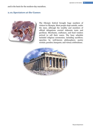 Spectators at the Games

and is the basis for the modern-day marathon.

2.10. Spectators at the Games

The Olympic festival brought huge numbers of
visitors to Olympia. Most people slept outside, under
the stars, although the wealthy and members of
official delegations erected elaborate tents and
pavilions. Merchants, craftsmen, and food vendors
arrived to sell their wares. The busy schedule
included religious ceremonies, including sacrifices;
speeches by well-known philosophers; poetry
recitals; parades; banquets; and victory celebrations.

Physical Department

9

 