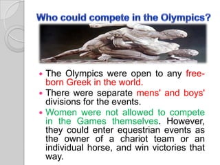 The Olympics were open to any freeborn Greek in the world.
 There were separate mens' and boys'
divisions for the events.
 Women were not allowed to compete
in the Games themselves. However,
they could enter equestrian events as
the owner of a chariot team or an
individual horse, and win victories that
way.


 