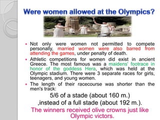 Not only were women not permitted to compete
personally, married women were also barred from
attending the games, under penalty of death.
 Athletic competitions for women did exist in ancient
Greece. The most famous was a maidens' footrace in
honor of the goddess Hera, which was held at the
Olympic stadium. There were 3 separate races for girls,
teenagers, and young women.
 The length of their racecourse was shorter than the
men's track:


5/6 of a stade (about 160 m.)
,instead of a full stade (about 192 m.).
The winners received olive crowns just like
Olympic victors.

 