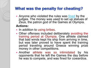 Anyone who violated the rules was fined by the
judges. The money was used to set up statues of
Zeus, the patron god of the Games at Olympia.
Actions:
 In addition to using bribes.
 Other offenses included deliberately avoiding the
training period at Olympia. One athlete claimed
that bad winds kept his ship from arriving in time,
but was later proved to have spent the training
period traveling around Greece winning prize
money in other competitions.
 Another athlete was so intimidated by his
opponents that he left the Games the day before
he was to compete, and was fined for cowardice.


 