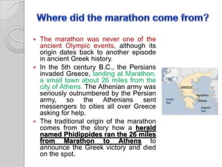 The marathon was never one of the
ancient Olympic events, although its
origin dates back to another episode
in ancient Greek history.
 In the 5th century B.C., the Persians
invaded Greece, landing at Marathon,
a small town about 26 miles from the
city of Athens. The Athenian army was
seriously outnumbered by the Persian
army, so the Athenians sent
messengers to cities all over Greece
asking for help.
 The traditional origin of the marathon
comes from the story how a herald
named Phidippides ran the 26 miles
from Marathon to Athens to
announce the Greek victory and died
on the spot.


 